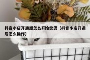 抖音小店开通后怎么开始卖货（抖音小店开通后怎么操作）