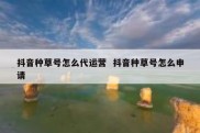 抖音种草号怎么代运营  抖音种草号怎么申请