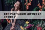 湖南正规抖音代运营收费  湖南正规抖音代运营收费多少