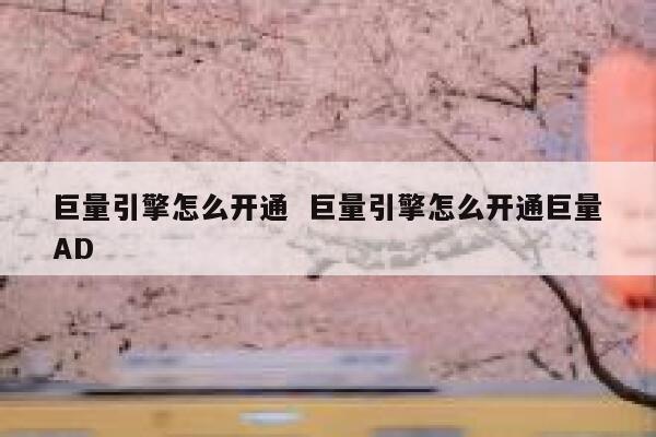 巨量引擎怎么开通  巨量引擎怎么开通巨量AD