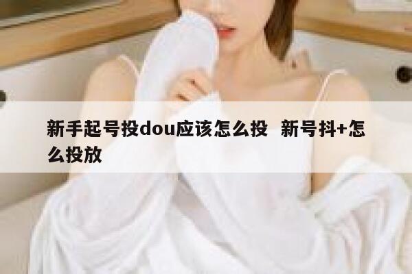 新手起号投dou应该怎么投  新号抖+怎么投放 第1张