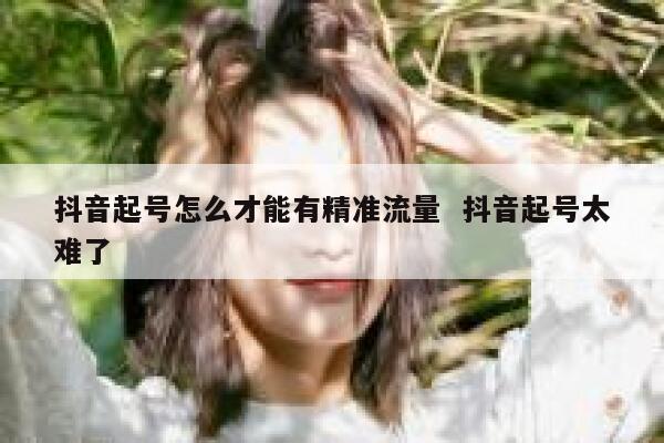 抖音起号怎么才能有精准流量  抖音起号太难了