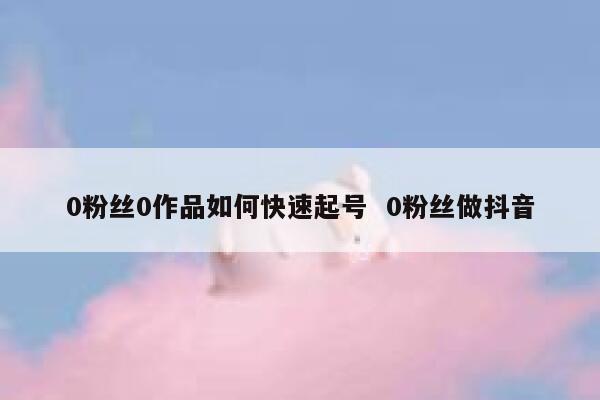 0粉丝0作品如何快速起号  0粉丝做抖音 第1张