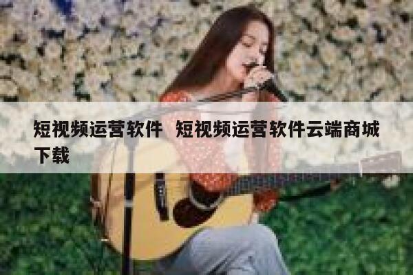 短视频运营软件  短视频运营软件云端商城下载