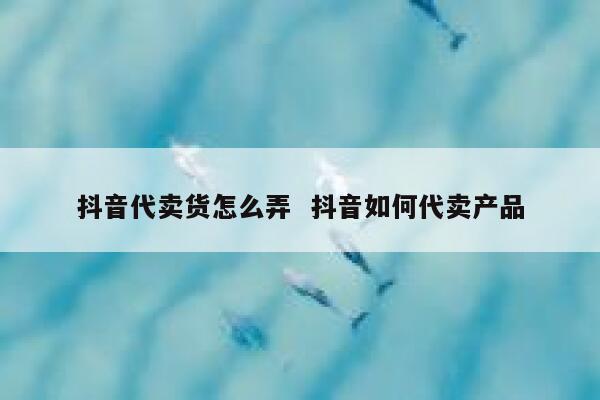 抖音代卖货怎么弄  抖音如何代卖产品