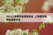 2023上海餐饮加盟展地址  上海餐饮连锁加盟展览会