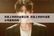 抖音上市的代运营公司  抖音上市的代运营公司是真的吗