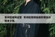 常州短视频运营  常州短视频拍摄剪辑培训班多少钱