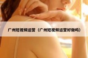 广州短视频运营（广州短视频运营好做吗）