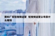 原料厂家短视频运营  短视频运营公司靠什么赚钱