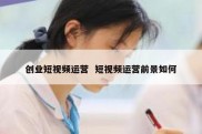 创业短视频运营  短视频运营前景如何