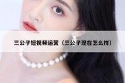 三公子短视频运营（三公子现在怎么样）