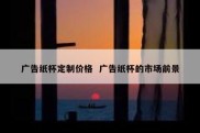 广告纸杯定制价格  广告纸杯的市场前景