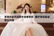 青海抖音代运营外包哪家好  西宁市抖音运营总代理