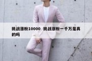 挑战涨粉10000  挑战涨粉一千万是真的吗