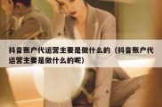 抖音账户代运营主要是做什么的（抖音账户代运营主要是做什么的呢）