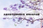 大连抖音代运营收费外包  盘锦抖音代运营