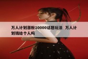 万人计划涨粉10000话题玩法  万人计划钱给个人吗