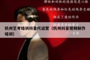杭州艺考培训抖音代运营（杭州抖音视频制作培训）