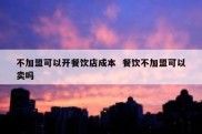 不加盟可以开餐饮店成本  餐饮不加盟可以卖吗