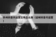 忻州抖音代运营公司怎么做（运城抖音代运营）