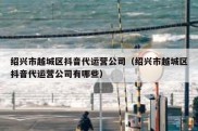 绍兴市越城区抖音代运营公司（绍兴市越城区抖音代运营公司有哪些）