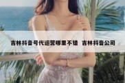 吉林抖音号代运营哪里不错  吉林抖音公司