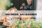 如何打造短视频  如何打造短视频账号