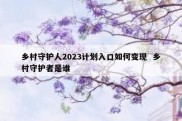乡村守护人2023计划入口如何变现  乡村守护者是谁