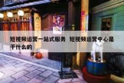 短视频运营一站式服务  短视频运营中心是干什么的
