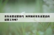 京东自营运营技巧  如何做好京东自营店的运营工作呢?