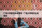 广告公司是怎么运营的  广告公司是怎么运营的