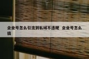企业号怎么引流到私域不违规  企业号怎么搞