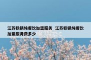 江苏铁锅炖餐饮加盟服务  江苏铁锅炖餐饮加盟服务费多少