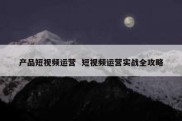 产品短视频运营  短视频运营实战全攻略