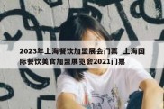 2023年上海餐饮加盟展会门票  上海国际餐饮美食加盟展览会2021门票