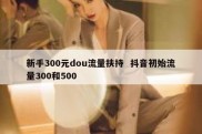 新手300元dou流量扶持  抖音初始流量300和500