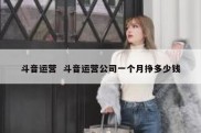 斗音运营  斗音运营公司一个月挣多少钱
