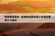 短视频运营的  短视频运营的核心任务主要有三个部分