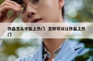 作品怎么才能上热门  怎样可以让作品上热门