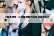 自媒体运营  自媒体运营和新媒体运营的区别