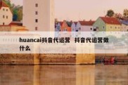 huancai抖音代运营  抖音代运营做什么