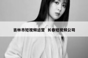 吉林市短视频运营  长春短视频公司