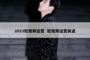 2023短视频运营  短视频运营前途