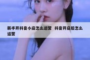 新手开抖音小店怎么运营  抖音开店后怎么运营