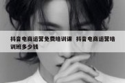 抖音电商运营免费培训课  抖音电商运营培训班多少钱