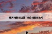 株洲短视频运营  湖南短视频公司