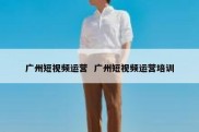 广州短视频运营  广州短视频运营培训