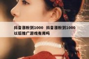 抖音涨粉到1000  抖音涨粉到1000以后推广游戏有用吗