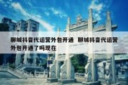 聊城抖音代运营外包开通  聊城抖音代运营外包开通了吗现在